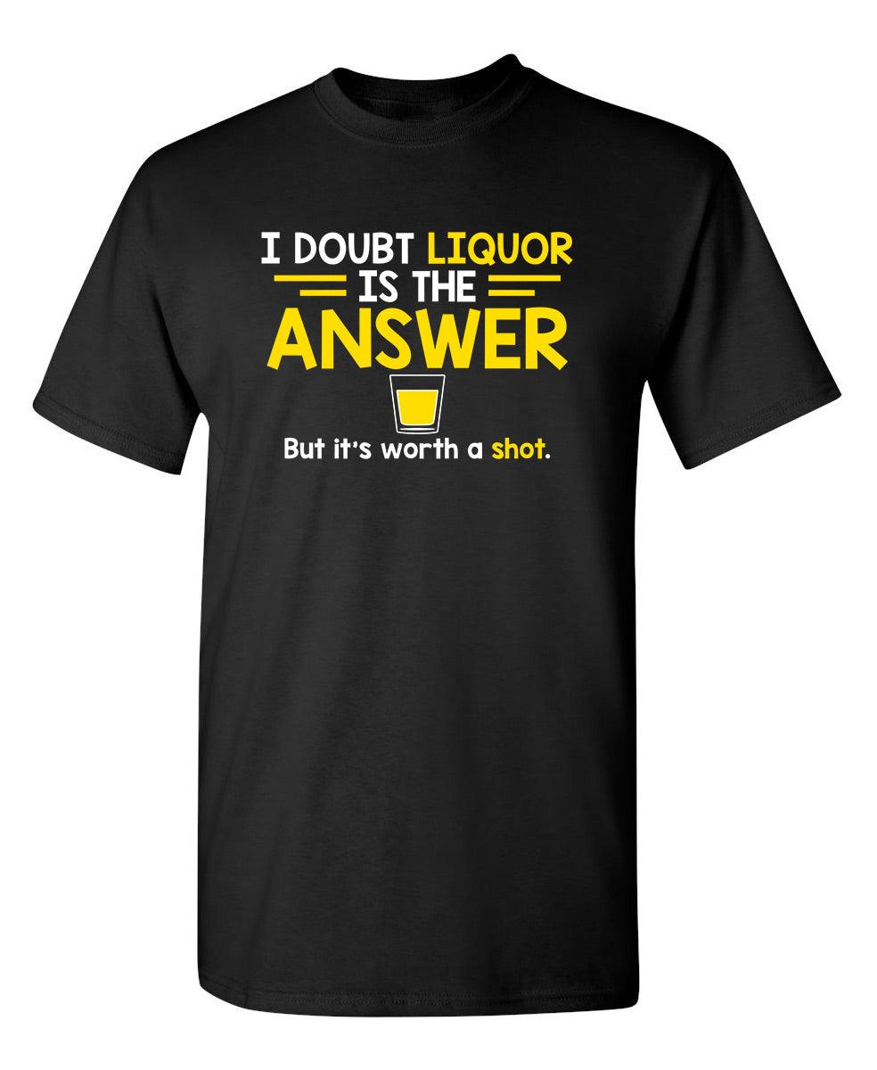 I Doubt That Liquor Is The Answer. But It's Worth A Shot T-Shirt